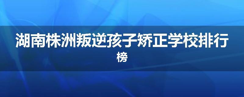 湖南株洲叛逆孩子矫正学校排行榜
