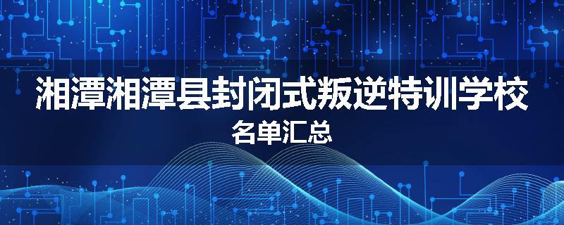 湘潭湘潭县封闭式叛逆特训学校名单汇总