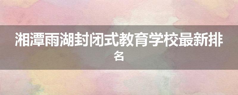 湘潭雨湖封闭式教育学校最新排名