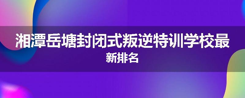 湘潭岳塘封闭式叛逆特训学校最新排名