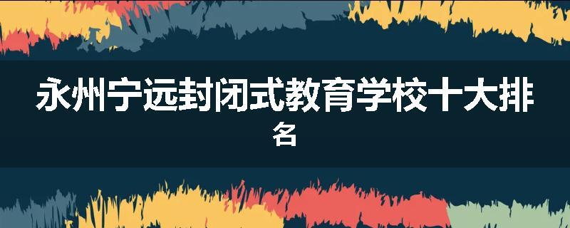 永州宁远封闭式教育学校十大排名