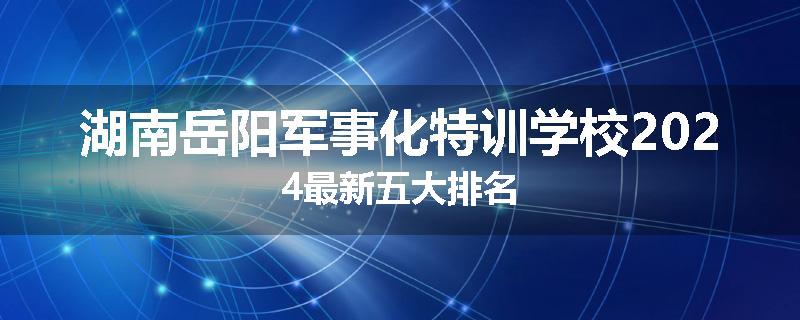 湖南岳阳军事化特训学校2024最新五大排名