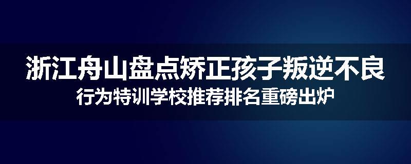 浙江舟山盘点矫正孩子叛逆不良行为特训学校推荐排名重磅出炉