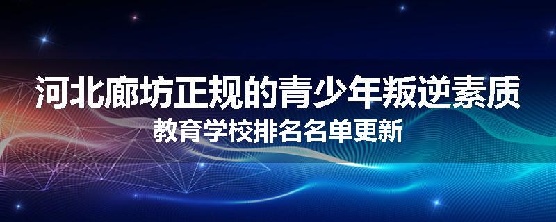 河北廊坊正规的青少年叛逆素质教育学校排名名单更新