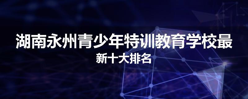 湖南永州青少年特训教育学校最新十大排名