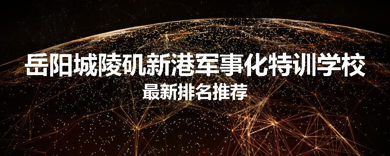 岳阳城陵矶新港军事化特训学校最新排名推荐