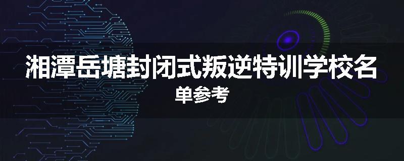 湘潭岳塘封闭式叛逆特训学校名单参考