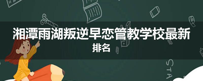 湘潭雨湖叛逆早恋管教学校最新排名