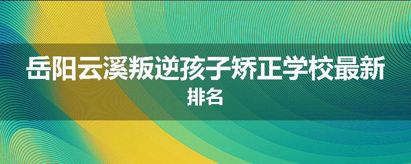 岳阳云溪叛逆孩子矫正学校最新排名