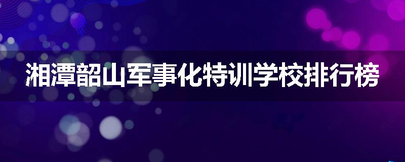 湘潭韶山军事化特训学校排行榜