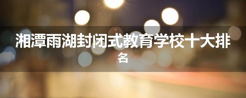 湘潭雨湖封闭式教育学校十大排名