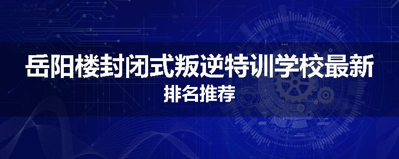 岳阳楼封闭式叛逆特训学校最新排名推荐
