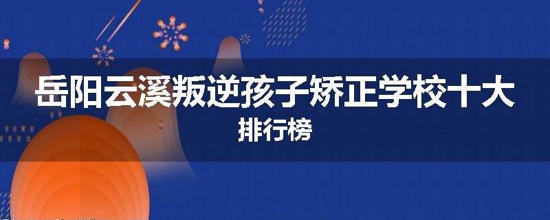 岳阳云溪叛逆孩子矫正学校十大排行榜
