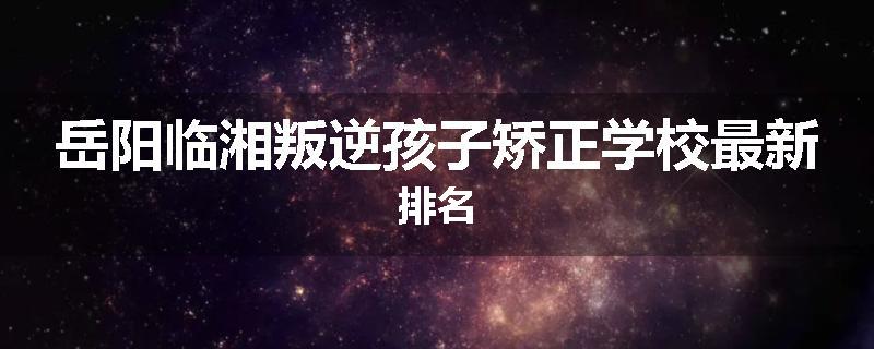 岳阳临湘叛逆孩子矫正学校最新排名