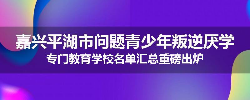 嘉兴平湖市问题青少年叛逆厌学专门教育学校名单汇总重磅出炉