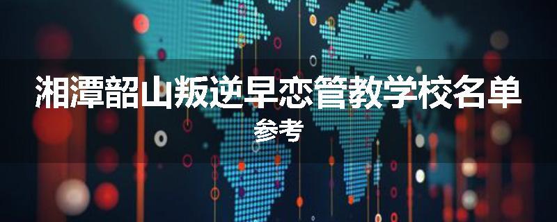 湘潭韶山叛逆早恋管教学校名单参考
