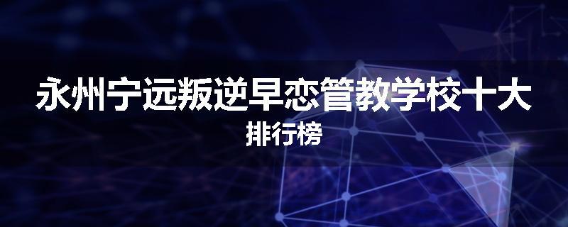 永州宁远叛逆早恋管教学校十大排行榜
