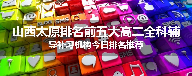 山西太原排名前五大高二全科辅导补习机构今日排名推荐