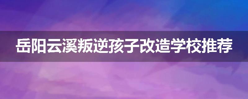 岳阳云溪叛逆孩子改造学校推荐