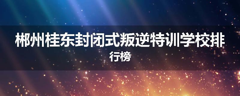 郴州桂东封闭式叛逆特训学校排行榜