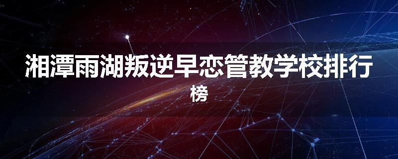 湘潭雨湖叛逆早恋管教学校排行榜
