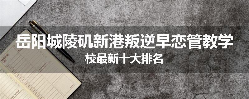 岳阳城陵矶新港叛逆早恋管教学校最新十大排名
