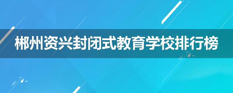 郴州资兴封闭式教育学校排行榜