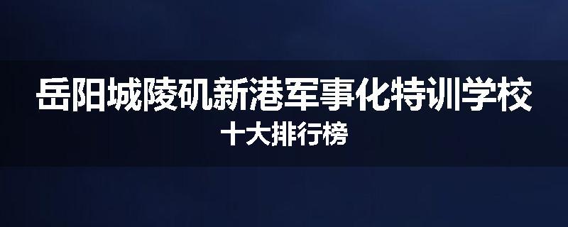 岳阳城陵矶新港军事化特训学校十大排行榜