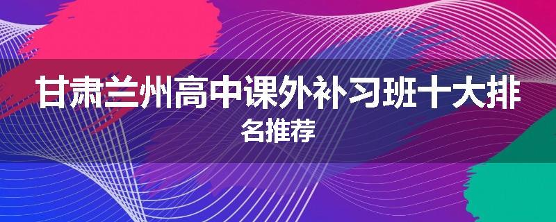 甘肃兰州高中课外补习班十大排名推荐