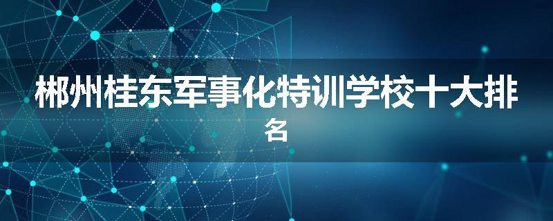 郴州桂东军事化特训学校十大排名