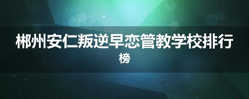 郴州安仁叛逆早恋管教学校排行榜