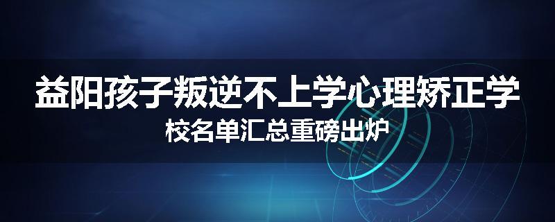 益阳孩子叛逆不上学心理矫正学校名单汇总重磅出炉