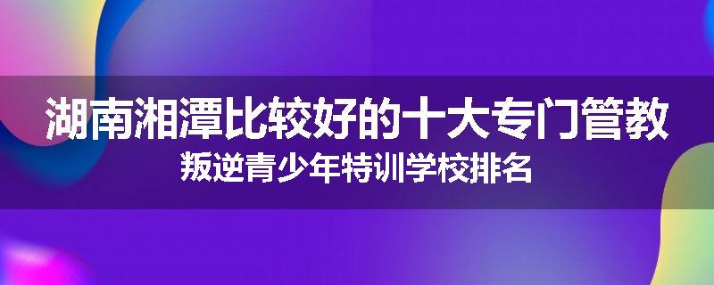 湖南湘潭比较好的十大专门管教叛逆青少年特训学校排名