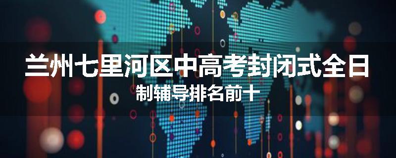 兰州七里河区中高考封闭式全日制辅导排名前十