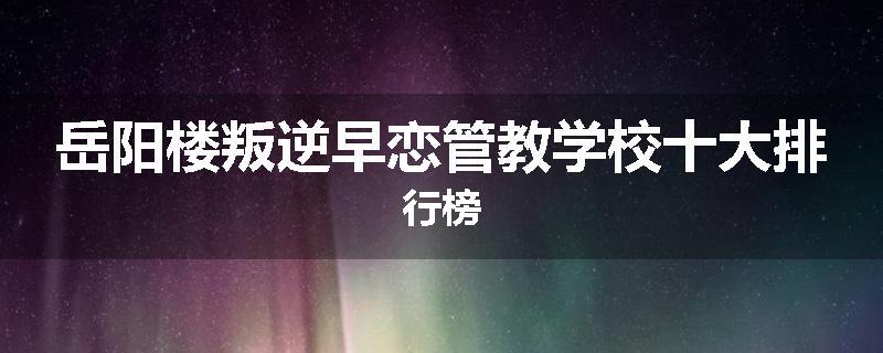 岳阳楼叛逆早恋管教学校十大排行榜