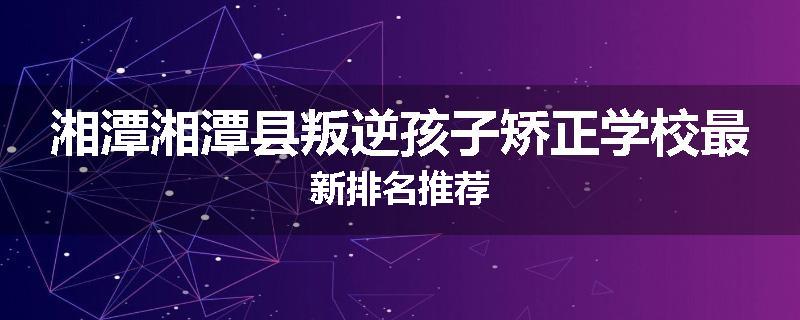 湘潭湘潭县叛逆孩子矫正学校最新排名推荐