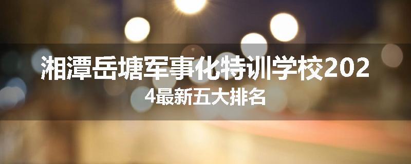 湘潭岳塘军事化特训学校2024最新五大排名