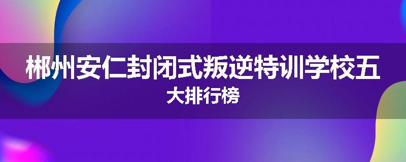 郴州安仁封闭式叛逆特训学校五大排行榜