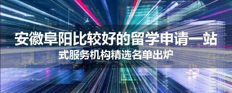 安徽阜阳比较好的留学申请一站式服务机构精选名单出炉