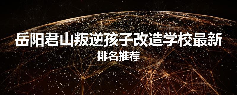 岳阳君山叛逆孩子改造学校最新排名推荐