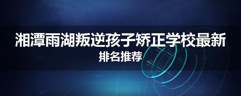 湘潭雨湖叛逆孩子矫正学校最新排名推荐