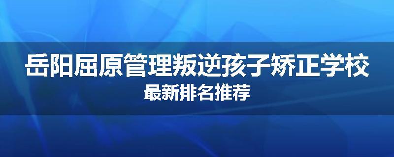 岳阳屈原管理叛逆孩子矫正学校最新排名推荐