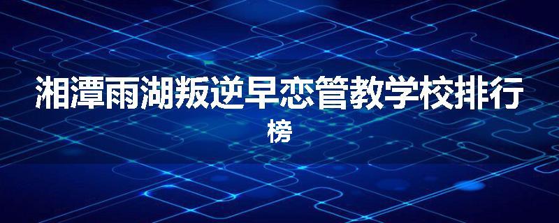 湘潭雨湖叛逆早恋管教学校排行榜