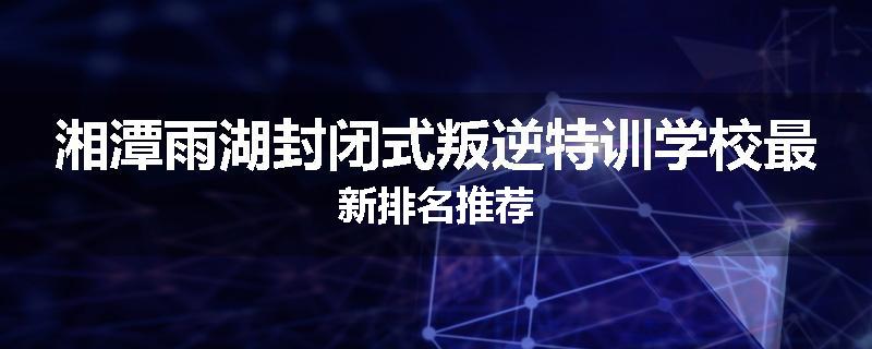 湘潭雨湖封闭式叛逆特训学校最新排名推荐