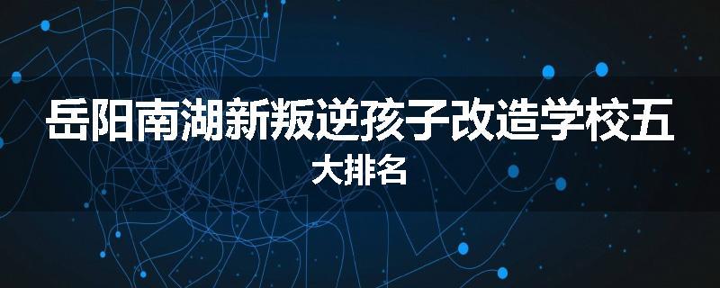 岳阳南湖新叛逆孩子改造学校五大排名