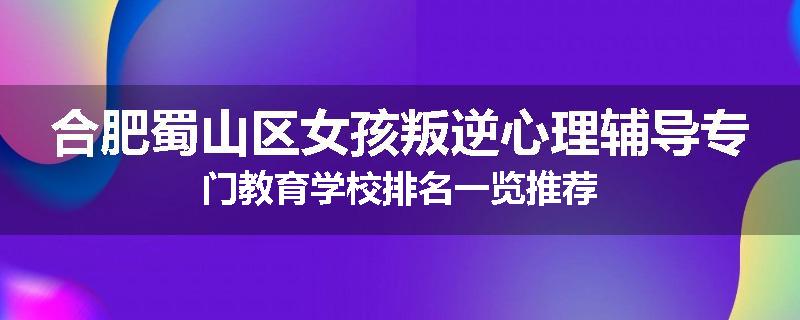 合肥蜀山区女孩叛逆心理辅导专门教育学校排名一览推荐