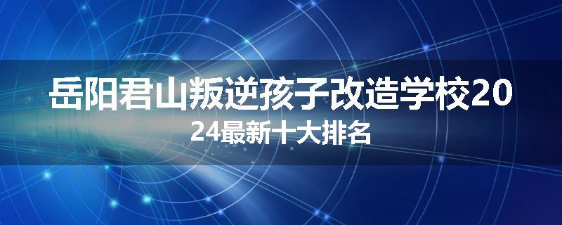 岳阳君山叛逆孩子改造学校2024最新十大排名