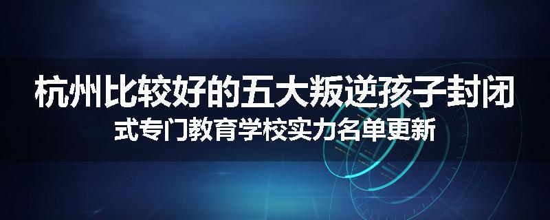 杭州比较好的五大叛逆孩子封闭式专门教育学校实力名单更新