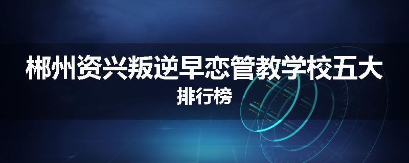 郴州资兴叛逆早恋管教学校五大排行榜