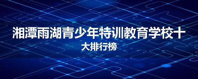 湘潭雨湖青少年特训教育学校十大排行榜